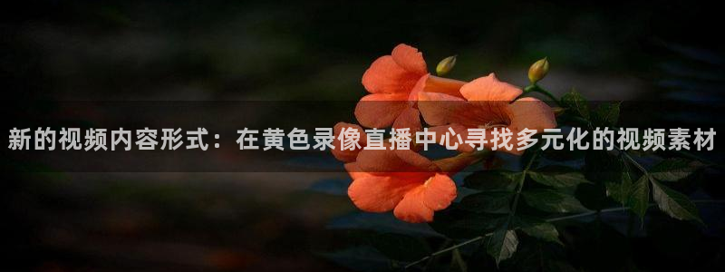 球神体育直播官网：新的视频内容形式：在黄色录像直播中心寻找多元化的视频素材